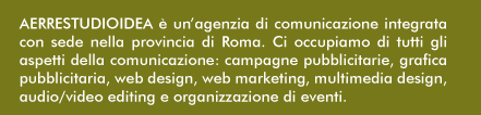 AERRESTUDIOIDEA  un'agenzia di comunicazione integrata con sede nella provincia di Roma. Ci occupiamo di tutti gli aspetti della comunicazione: campagne pubblicitarie, grafica pubblicitaria, web design, web marketing, multimedia design, audio/video editing e organizzazione di eventi